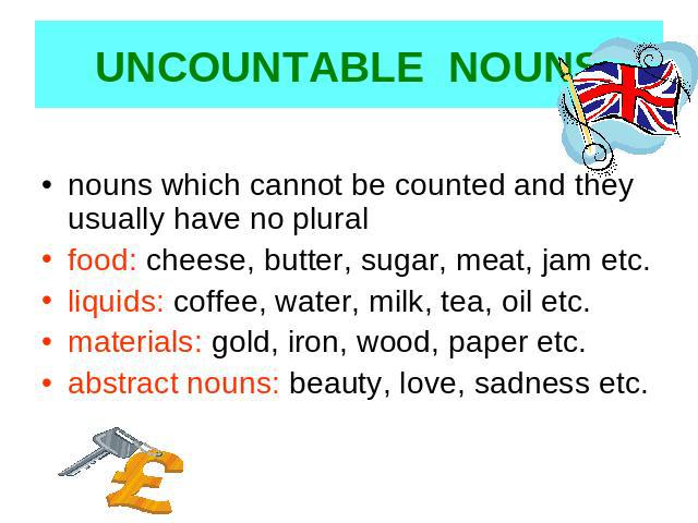 UNCOUNTABLE NOUNS nouns which cannot be counted and they usually have no pluralfood: cheese, butter, sugar, meat, jam etc.liquids: coffee, water, milk, tea, oil etc.materials: gold, iron, wood, paper etc.abstract nouns: beauty, love, sadness etc.