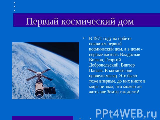 Первый космический дом В 1971 году на орбите появился первый космический дом, а в доме - первые жители: Владислав Волков, Георгий Добровольский, Виктор Папаев. В космосе они провели месяц. Это было тоже впервые, до них никто в мире не знал, что можн…