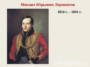 Михаил Юрьевич Лермонтов 1814 г. – 1841 г.