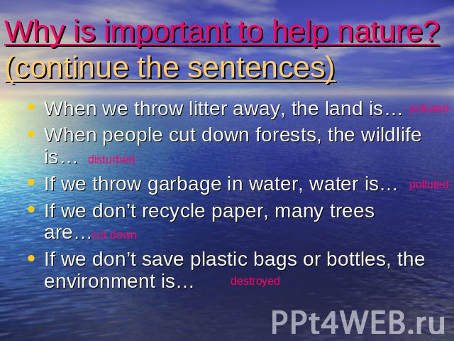 Why is important to help nature?(continue the sentences) When we throw litter away, the land is…When people cut down forests, the wildlife is…If we throw garbage in water, water is…If we don’t recycle paper, many trees are…If we don’t save plastic b…