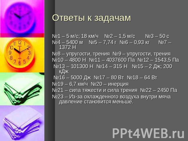 Ответы к задачам №1 – 5 м/с; 18 км/ч №2 – 1,5 м/с №3 – 50 с №4 – 5400 м №5 – 7,74 г №6 – 0,93 кг №7 – 1372 Н№8 – упругости, трения №9 – упругости, трения№10 – 4800 Н №11 – 4037600 Па №12 – 1543,5 Па №13 – 101300 Н №14 – 315 Н №15 – 2 Дж; 200 кДж №16…