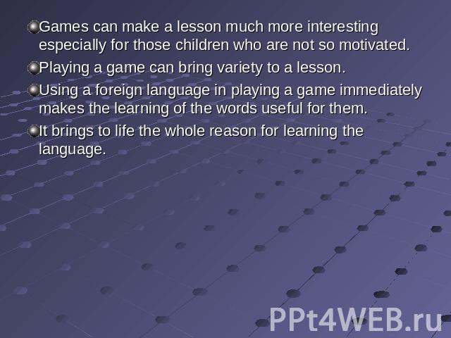 Games can make a lesson much more interesting especially for those children who are not so motivated. Playing a game can bring variety to a lesson.Using a foreign language in playing a game immediately makes the learning of the words useful for them…