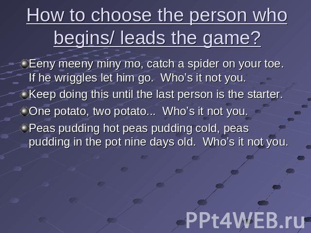 How to choose the person who begins/ leads the game? Eeny meeny miny mo, catch a spider on your toe. If he wriggles let him go. Who’s it not you.Keep doing this until the last person is the starter.One potato, two potato... Who’s it not you.Peas pud…
