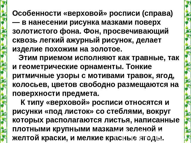 Особенности «верховой» росписи (справа) — в нанесении рисунка мазками поверх золотистого фона. Фон, просвечивающий сквозь легкий ажурный рисунок, делает изделие похожим на золотое. Этим приемом исполняют как травные, так и геометрические орнаменты. …