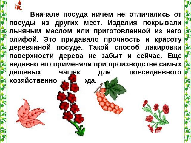 Вначале посуда ничем не отличались от посуды из других мест. Изделия покрывали льняным маслом или приготовленной из него олифой. Это придавало прочность и красоту деревянной посуде. Такой способ лакировки поверхности дерева не забыт и сейчас. Еще не…