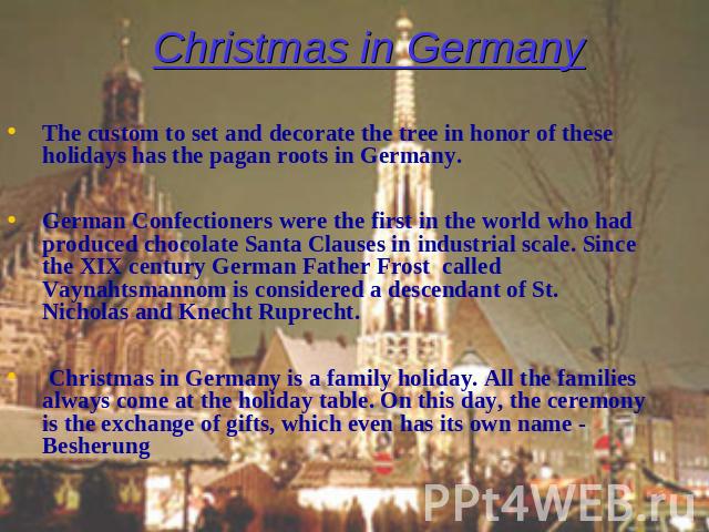 Christmas in Germany The custom to set and decorate the tree in honor of these holidays has the pagan roots in Germany. German Confectioners were the first in the world who had produced chocolate Santa Clauses in industrial scale. Since the XIX cent…