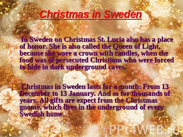 Christmas in Sweden In Sweden on Christmas St. Lucia also has a place of honor. She is also called the Queen of Light, because she wore a crown with candles, when the food was of persecuted Christians who were forced to hide in dark underground cave…