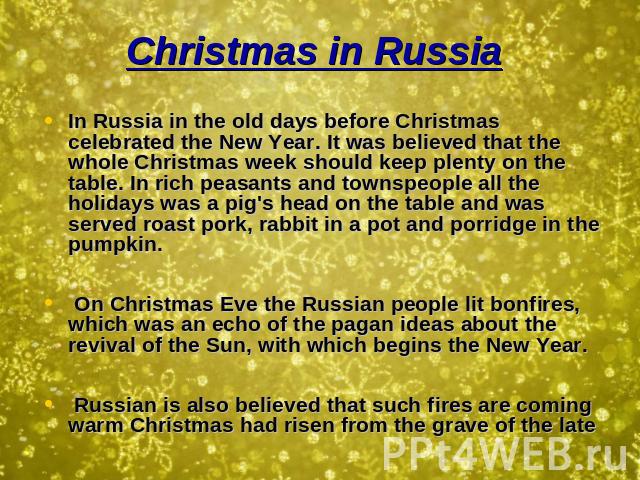 Christmas in Russia In Russia in the old days before Christmas celebrated the New Year. It was believed that the whole Christmas week should keep plenty on the table. In rich peasants and townspeople all the holidays was a pig's head on the table an…