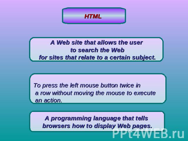 HTML A Web site that allows the user to search the Web for sites that relate to a certain subject.To press the left mouse button twice in a row without moving the mouse to execute an action.A programming language that tells browsers how to display W…