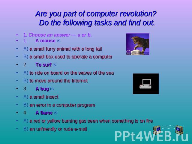 Are you part of computer revolution? Do the following tasks and find out. 1. Choose an answer — a or b.1.A mouse isA) a small furry animal with a long tailB) a small box used to operate a computer2.To surf isA) to ride on board on the waves of the s…