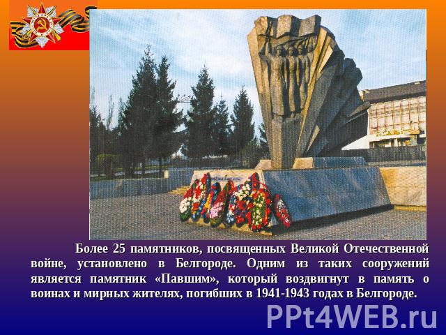 Более 25 памятников, посвященных Великой Отечественной войне, установлено в Белгороде. Одним из таких сооружений является памятник «Павшим», который воздвигнут в память о воинах и мирных жителях, погибших в 1941-1943 годах в Белгороде.