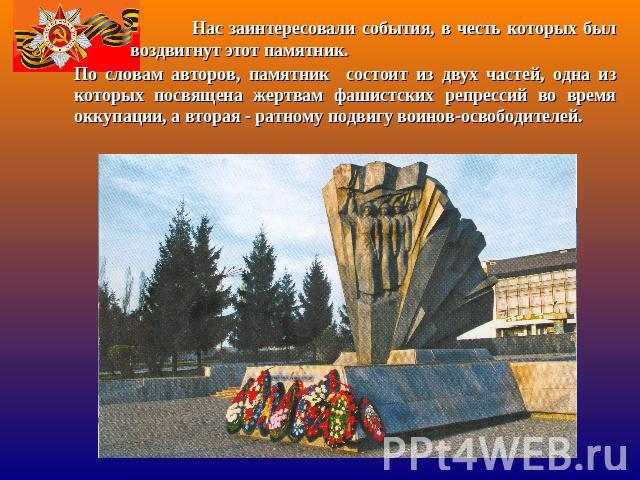 По словам авторов, памятник состоит из двух частей, одна из которых посвящена жертвам фашистских репрессий во время оккупации, а вторая - ратному подвигу воинов-освободителей.