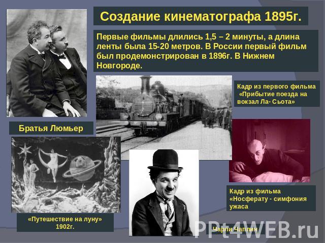 Создание кинематографа 1895г.Первые фильмы длились 1,5 – 2 минуты, а длина ленты была 15-20 метров. В России первый фильм был продемонстрирован в 1896г. В Нижнем Новгороде.