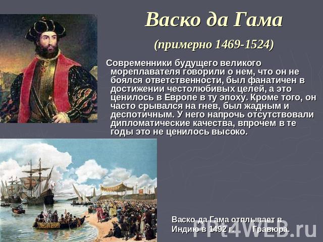 Васко да Гама (примерно 1469-1524) Современники будущего великого мореплавателя говорили о нем, что он не боялся ответственности, был фанатичен в достижении честолюбивых целей, а это ценилось в Европе в ту эпоху. Кроме того, он часто срывался на гне…