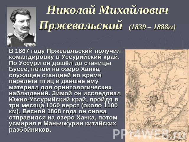 Николай Михайлович Пржевальский (1839 – 1888гг) В 1867 году Пржевальский получил командировку в Уссурийский край. По Уссури он дошёл до станицы Буссе, потом на озеро Ханка, служащее станцией во время перелета птиц и давшее ему материал для орнитолог…