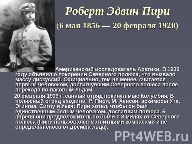 Роберт Эдвин Пири (6 мая 1856 — 20 февраля 1920) Американский исследователь Арктики. В 1909 году объявил о покорении Северного полюса, что вызвало массу дискуссий. Официально, тем не менее, считается первым человеком, достигнувшим Северного полюса п…