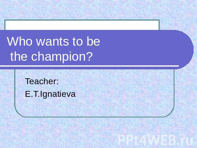 Who wants to be the champion? Teacher:E.T.Ignatieva