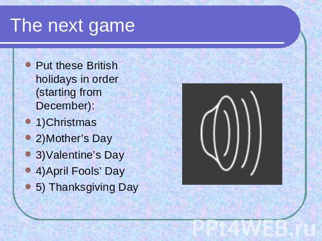 The next game Put these British holidays in order (starting from December): 1)Christmas2)Mother’s Day3)Valentine’s Day4)April Fools’ Day5) Thanksgiving Day