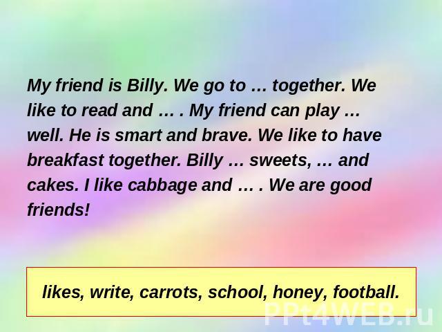 Complete the sentences. My friend is Billy. We go to … together. We like to read and … . My friend can play … well. He is smart and brave. We like to have breakfast together. Billy … sweets, … and cakes. I like cabbage and … . We are good friends!li…