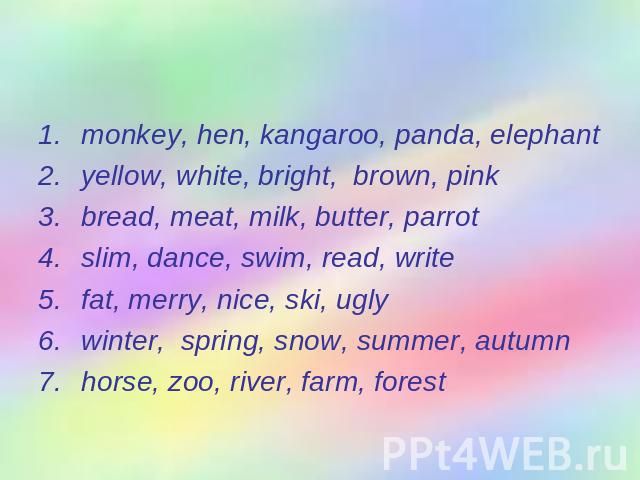 Find the odd word. monkey, hen, kangaroo, panda, elephantyellow, white, bright, brown, pinkbread, meat, milk, butter, parrotslim, dance, swim, read, writefat, merry, nice, ski, uglywinter, spring, snow, summer, autumnhorse, zoo, river, farm, forest