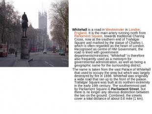 Whitehall is a road in Westminster in London, England. It is the main artery run