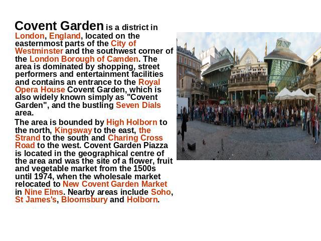 Covent Garden is a district in London, England, located on the easternmost parts of the City of Westminster and the southwest corner of the London Borough of Camden. The area is dominated by shopping, street performers and entertainment facilities a…