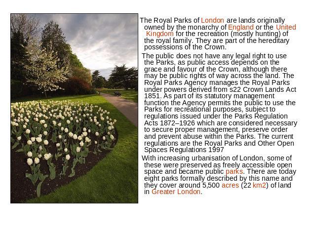The Royal Parks of London are lands originally owned by the monarchy of England or the United Kingdom for the recreation (mostly hunting) of the royal family. They are part of the hereditary possessions of the Crown. The public does not have any leg…