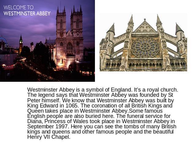 Westminster Abbey is a symbol of England. It’s a royal church. The legend says that Westminster Abbey was founded by St Peter himself. We know that Westminster Abbey was built by King Edward in 1065. The coronation of all British Kings and Queen tak…