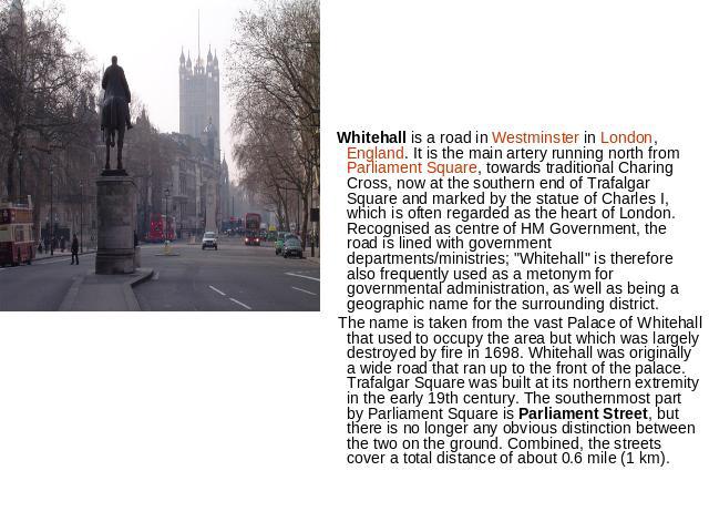 Whitehall is a road in Westminster in London, England. It is the main artery running north from Parliament Square, towards traditional Charing Cross, now at the southern end of Trafalgar Square and marked by the statue of Charles I, which is often r…