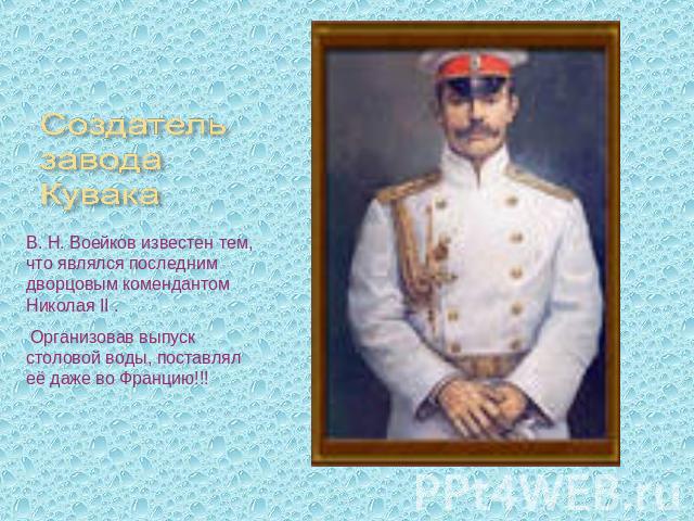 Создатель завода Кувака В. Н. Воейков известен тем, что являлся последним дворцовым комендантом Николая II . Организовав выпуск столовой воды, поставлял её даже во Францию!!!