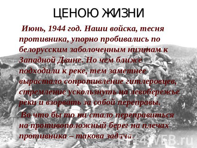ЦЕНОЮ ЖИЗНИ Июнь, 1944 год. Наши войска, тесня противника, упорно пробивались по белорусским заболоченным низинам к Западной Двине. Но чем ближе подходили к реке, тем заметнее вырастало сопротивление гитлеровцев, стремление ускользнуть на левобережь…
