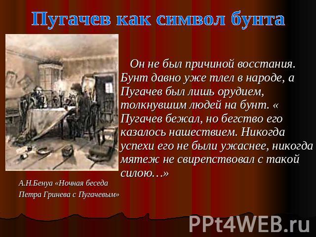 Пугачев как символ бунта Он не был причиной восстания. Бунт давно уже тлел в народе, а Пугачев был лишь орудием, толкнувшим людей на бунт. « Пугачев бежал, но бегство его казалось нашествием. Никогда успехи его не были ужаснее, никогда мятеж не свир…