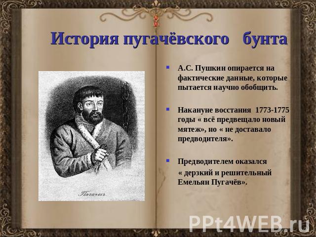 История пугачёвского бунта А.С. Пушкин опирается на фактические данные, которые пытается научно обобщить.Накануне восстания 1773-1775 годы « всё предвещало новый мятеж», но « не доставало предводителя».Предводителем оказался « дерзкий и решительный …