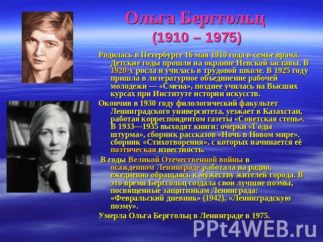 Ольга Берггольц (1910 – 1975) Родилась в Петербурге 16 мая 1910 года в семье врача. Детские годы прошли на окраине Невской заставы. В 1920-х росла и училась в трудовой школе. В 1925 году пришла в литературное объединение рабочей молодежи — «Смена», …