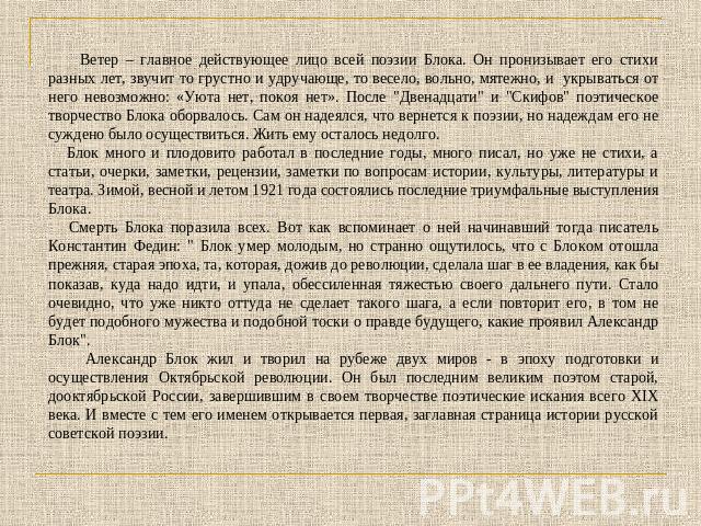 Ветер – главное действующее лицо всей поэзии Блока. Он пронизывает его стихи разных лет, звучит то грустно и удручающе, то весело, вольно, мятежно, и укрываться от него невозможно: «Уюта нет, покоя нет». После 