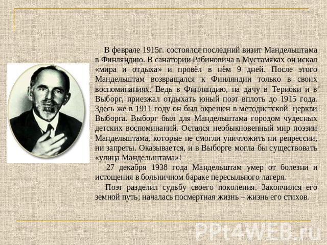 В феврале 1915г. состоялся последний визит Мандельштама в Финляндию. В санатории Рабиновича в Мустамяках он искал «мира и отдыха» и провёл в нём 9 дней. После этого Мандельштам возвращался к Финляндии только в своих воспоминаниях. Ведь в Финляндию, …