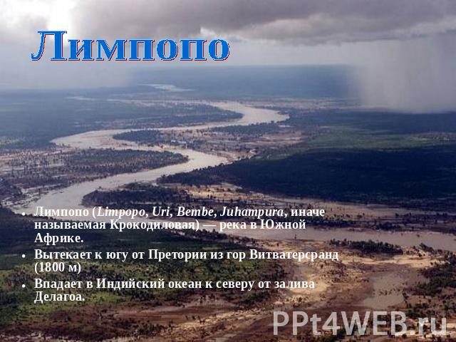 Лимпопо Лимпопо (Limpopo, Uri, Bembe, Juhampura, иначе называемая Крокодиловая) — река в Южной Африке.Вытекает к югу от Претории из гор Витватерсранд (1800 м)Впадает в Индийский океан к северу от залива Делагоа.