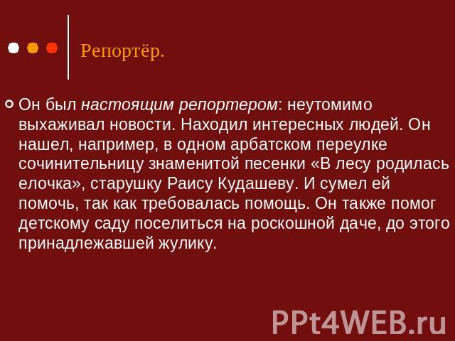 Репортёр. Он был настоящим репортером: неутомимо выхаживал новости. Находил интересных людей. Он нашел, например, в одном арбатском переулке сочинительницу знаменитой песенки «В лесу родилась елочка», старушку Раису Кудашеву. И сумел ей помочь, так …