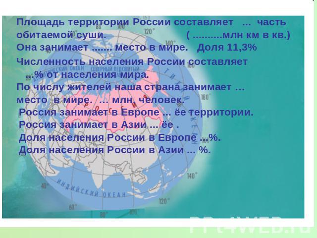 Площадь территории России составляет ... часть обитаемой суши. ( ..........млн км в кв.)Она занимает ....... место в мире. Доля 11,3%Численность населения России составляет ...% от населения мира.По числу жителей наша страна занимает … место в мире.…
