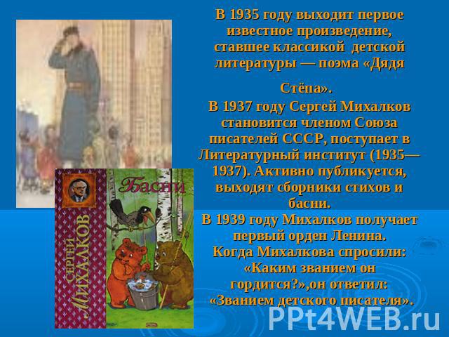 В 1935 году выходит первое известное произведение, ставшее классикой детской литературы — поэма «Дядя Стёпа». В 1937 году Сергей Михалков становится членом Союза писателей СССР, поступает в Литературный институт (1935—1937). Активно публикуется, вых…