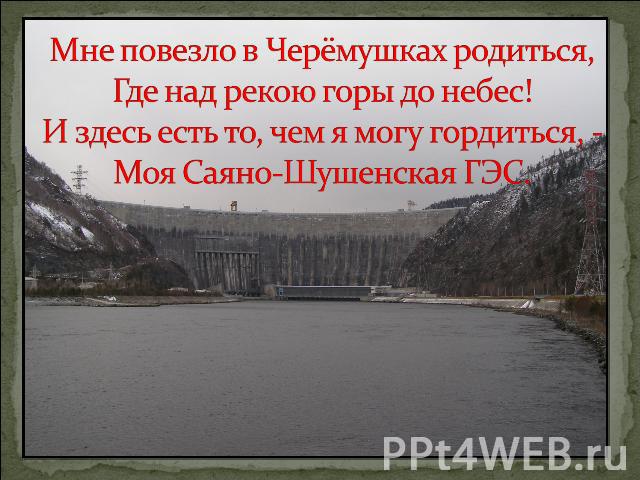 Мне повезло в Черёмушках родиться, Где над рекою горы до небес!И здесь есть то, чем я могу гордиться, - Моя Саяно-Шушенская ГЭС.