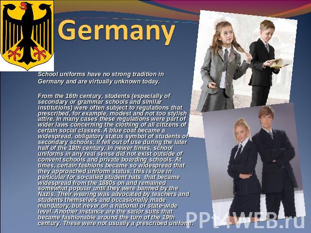 Germany  School uniforms have no strong tradition in Germany and are virtually unknown today. From the 16th century, students (especially of secondary or grammar schools and similar institutions) were often subject to regulations that prescribed, fo…