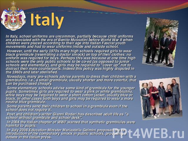 Italy In Italy, school uniforms are uncommon, partially because child uniforms are associated with the era of Benito Mussolini before World War II when children were placed according to their age into Italian Fascist youth movements and had to wear …