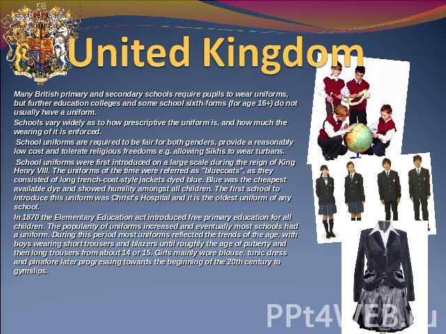 United Kingdom  Many British primary and secondary schools require pupils to wear uniforms, but further education colleges and some school sixth-forms (for age 16+) do not usually have a uniform.Schools vary widely as to how prescriptive the uniform…