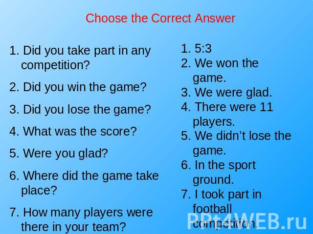 Choose the Correct Answer 1. Did you take part in any competition?2. Did you win the game?3. Did you lose the game?4. What was the score?5. Were you glad?6. Where did the game take place?7. How many players were there in your team? 1. 5:32. We won t…