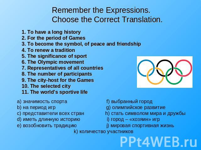 Remember the Expressions.Choose the Correct Translation. 1. To have a long history2. For the period of Games3. To become the symbol, of peace and friendship4. To renew a tradition5. The significance of sport6. The Olympic movement7. Representatives …