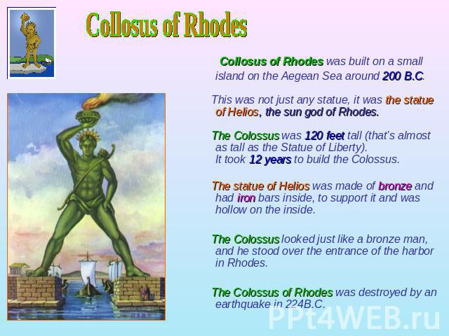 Collosus of Rhodes Collosus of Rhodes was built on a small island on the Aegean Sea around 200 B.C. This was not just any statue, it was the statue of Helios, the sun god of Rhodes. The Colossus was 120 feet tall (that’s almost as tall as the Statue…