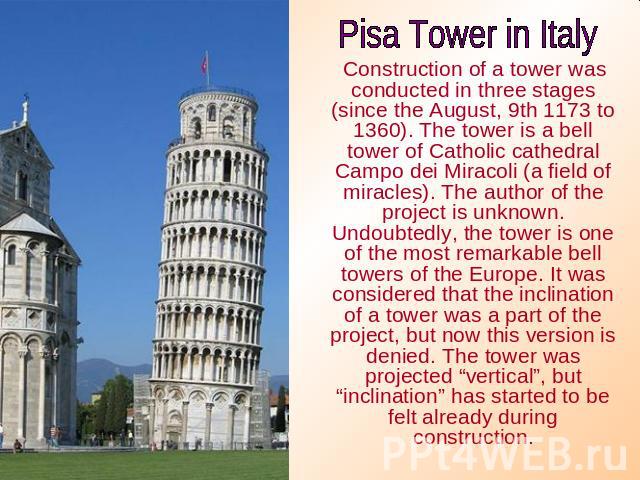 Pisa Tower in Italy Construction of a tower was conducted in three stages (since the August, 9th 1173 to 1360). The tower is a bell tower of Catholic cathedral Campo dei Miracoli (a field of miracles). The author of the project is unknown. Undoubted…