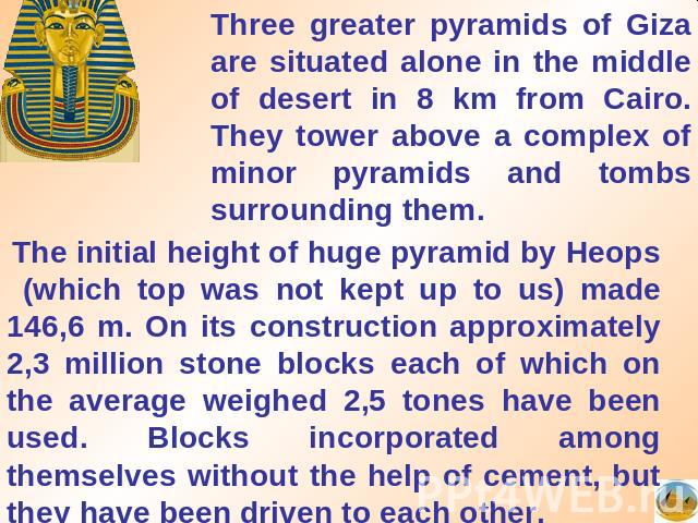 Three greater pyramids of Giza are situated alone in the middle of desert in 8 km from Cairo. They tower above a complex of minor pyramids and tombs surrounding them. The initial height of huge pyramid by Heops (which top was not kept up to us) made…