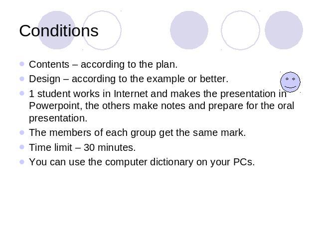 Conditions Contents – according to the plan.Design – according to the example or better.1 student works in Internet and makes the presentation in Powerpoint, the others make notes and prepare for the oral presentation. The members of each group get …